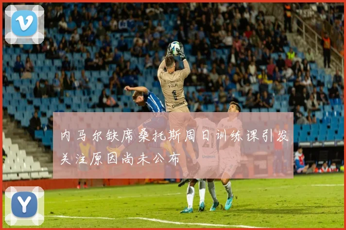 内马尔缺席桑托斯周日训练课引发关注原因尚未公布