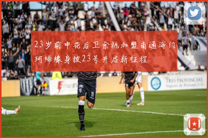 23岁前申花后卫余杭加盟南通海门珂缔缘身披23号开启新征程
