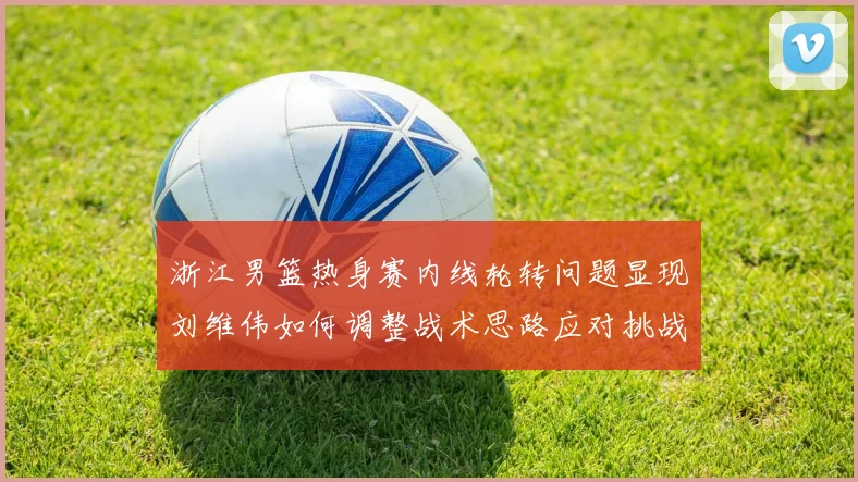 浙江男篮热身赛内线轮转问题显现刘维伟如何调整战术思路应对挑战