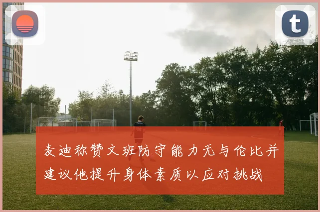 麦迪称赞文班防守能力无与伦比并建议他提升身体素质以应对挑战