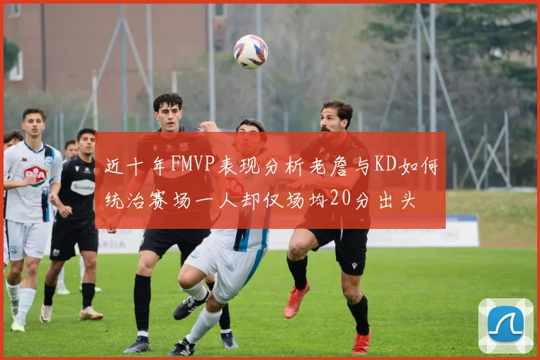 近十年FMVP表现分析老詹与KD如何统治赛场一人却仅场均20分出头