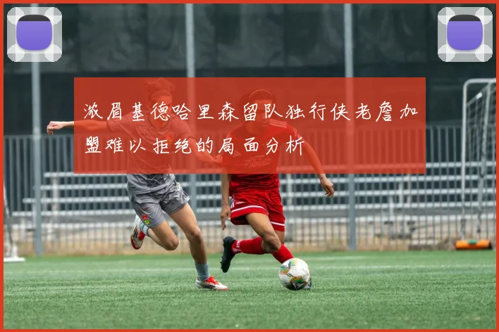 浓眉基德哈里森留队独行侠老詹加盟难以拒绝的局面分析