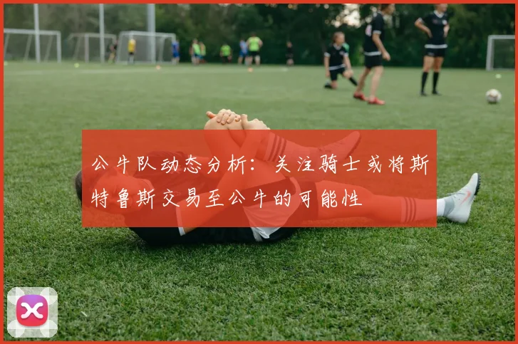 公牛队动态分析：关注骑士或将斯特鲁斯交易至公牛的可能性