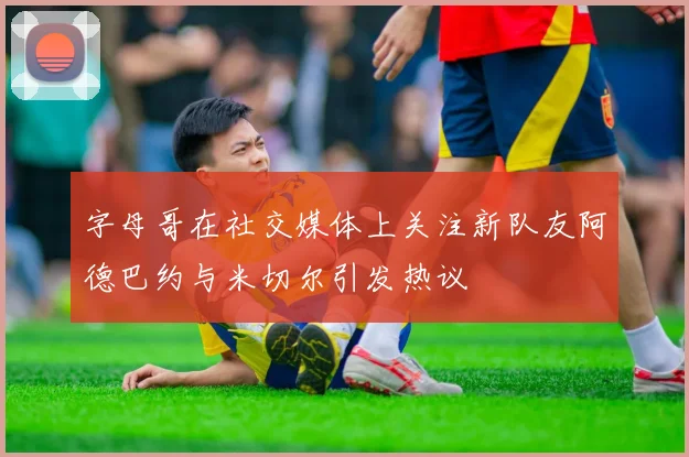 字母哥在社交媒体上关注新队友阿德巴约与米切尔引发热议