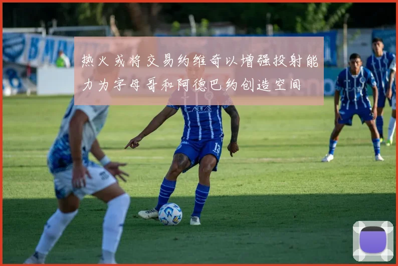 热火或将交易约维奇以增强投射能力为字母哥和阿德巴约创造空间