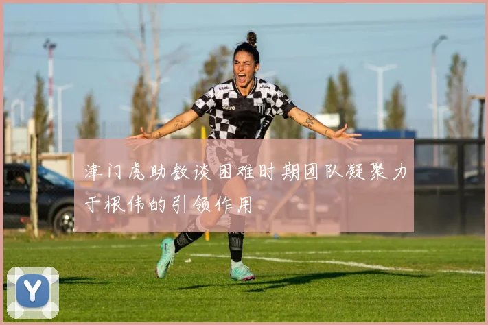 津门虎助教谈困难时期团队凝聚力于根伟的引领作用