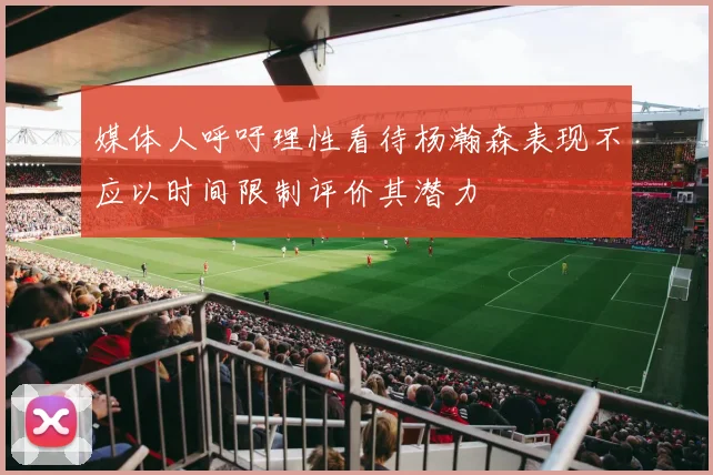 媒体人呼吁理性看待杨瀚森表现不应以时间限制评价其潜力