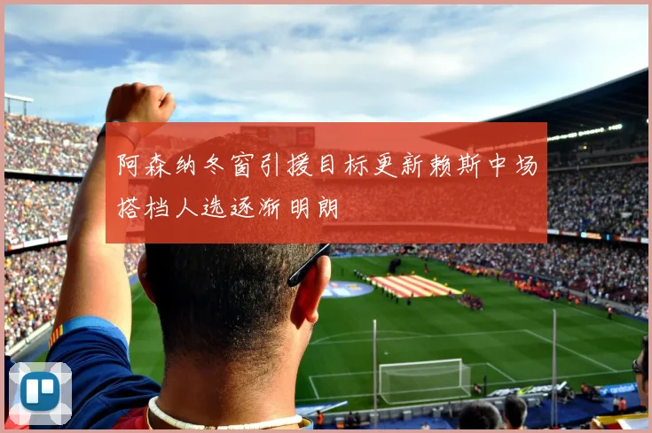 阿森纳冬窗引援目标更新赖斯中场搭档人选逐渐明朗