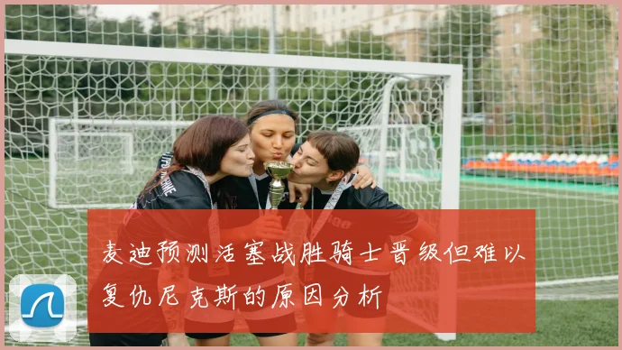 麦迪预测活塞战胜骑士晋级但难以复仇尼克斯的原因分析
