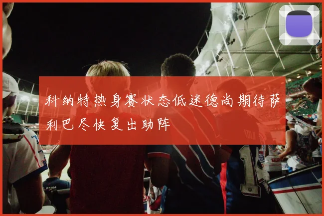 科纳特热身赛状态低迷德尚期待萨利巴尽快复出助阵