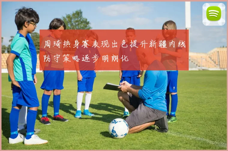 周琦热身赛表现出色提升新疆内线防守策略逐步明朗化