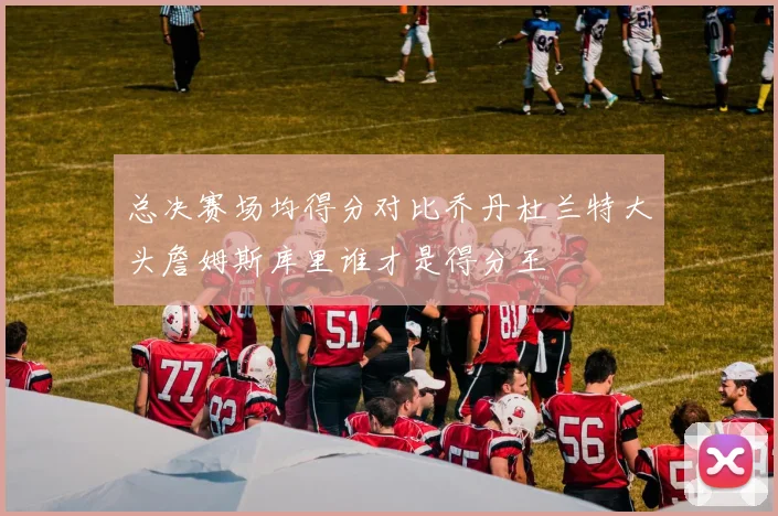 总决赛场均得分对比乔丹杜兰特大头詹姆斯库里谁才是得分王