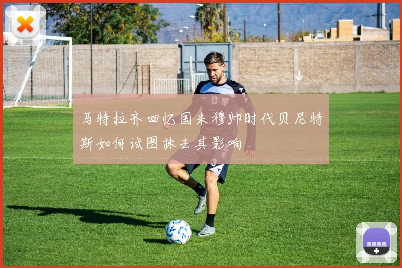 马特拉齐回忆国米穆帅时代贝尼特斯如何试图抹去其影响