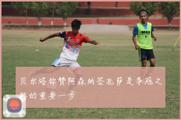 贝尔塔称赞阿森纳签孔萨是争冠之路的重要一步