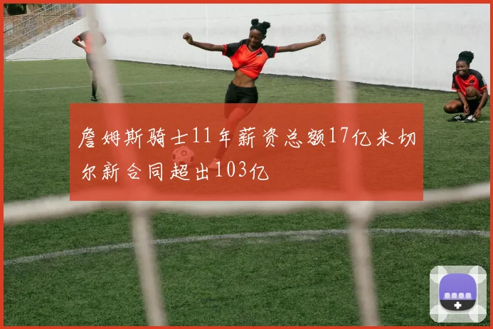 詹姆斯骑士11年薪资总额17亿米切尔新合同超出103亿