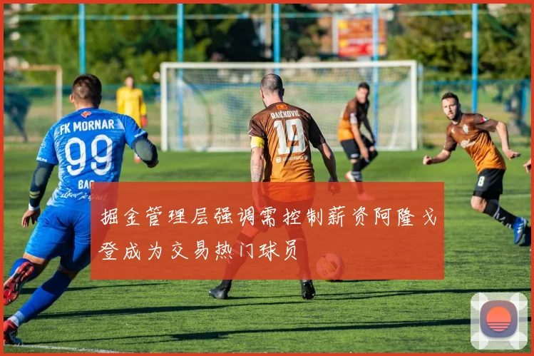 掘金管理层强调需控制薪资阿隆戈登成为交易热门球员