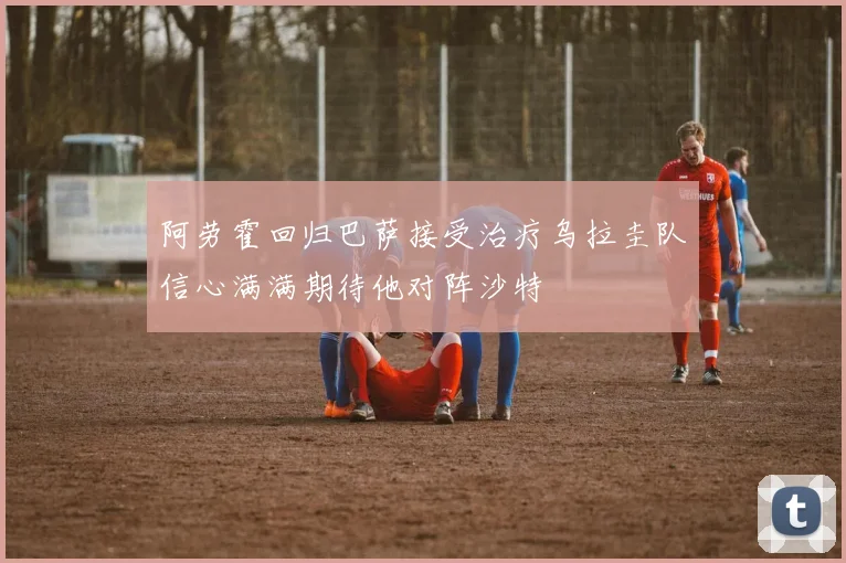 阿劳霍回归巴萨接受治疗乌拉圭队信心满满期待他对阵沙特