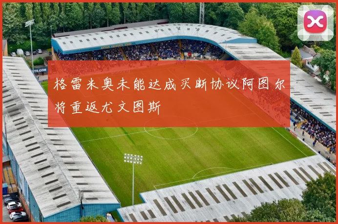 格雷米奥未能达成买断协议阿图尔将重返尤文图斯