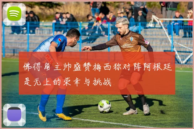 佛得角主帅盛赞梅西称对阵阿根廷是无上的荣幸与挑战