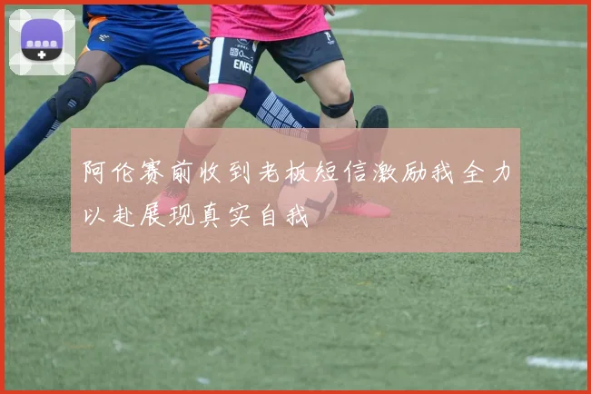 阿伦赛前收到老板短信激励我全力以赴展现真实自我
