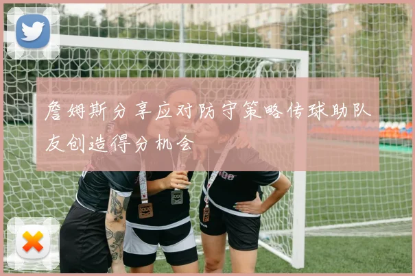 詹姆斯分享应对防守策略传球助队友创造得分机会