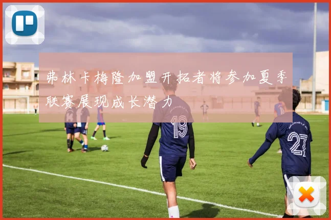 弗林卡梅隆加盟开拓者将参加夏季联赛展现成长潜力
