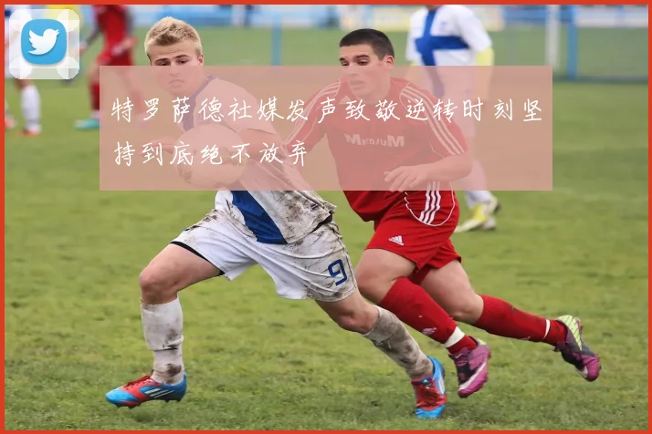 特罗萨德社媒发声致敬逆转时刻坚持到底绝不放弃