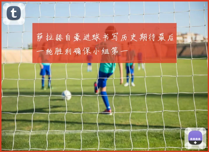 萨拉赫自豪进球书写历史期待最后一轮胜利确保小组第一