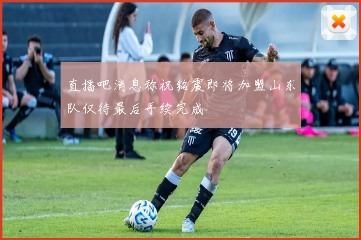 直播吧消息称祝铭震即将加盟山东队仅待最后手续完成
