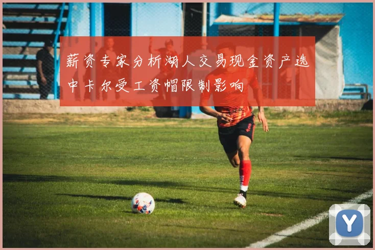 薪资专家分析湖人交易现金资产选中卡尔受工资帽限制影响