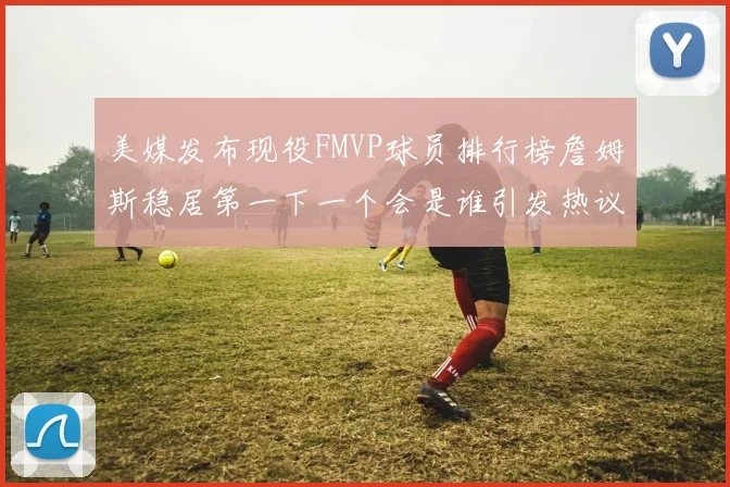 美媒发布现役FMVP球员排行榜詹姆斯稳居第一下一个会是谁引发热议