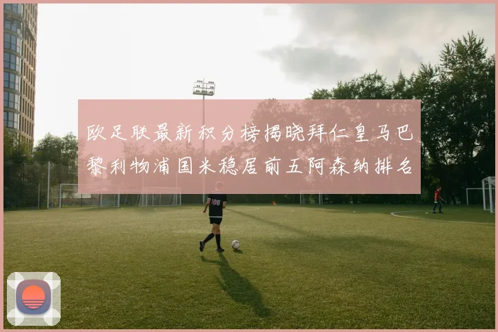 欧足联最新积分榜揭晓拜仁皇马巴黎利物浦国米稳居前五阿森纳排名第七