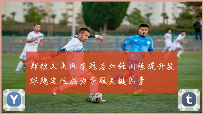 郑钦文美网夺冠后加强训练提升发球稳定性成为争冠关键因素